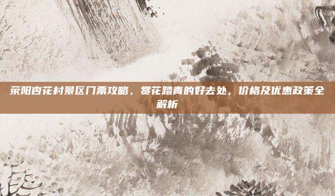 荥阳杏花村景区门票攻略，赏花踏青的好去处，价格及优惠政策全解析