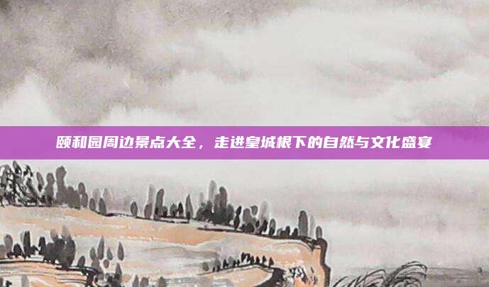 颐和园周边景点大全，走进皇城根下的自然与文化盛宴
