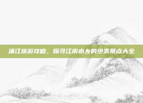 浦江旅游攻略，探寻江南水乡的绝美景点大全
