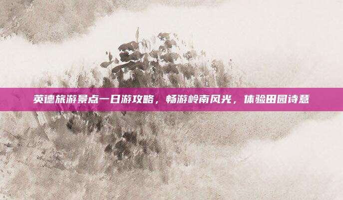 英德旅游景点一日游攻略，畅游岭南风光，体验田园诗意