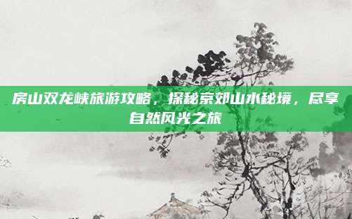 房山双龙峡旅游攻略，探秘京郊山水秘境，尽享自然风光之旅
