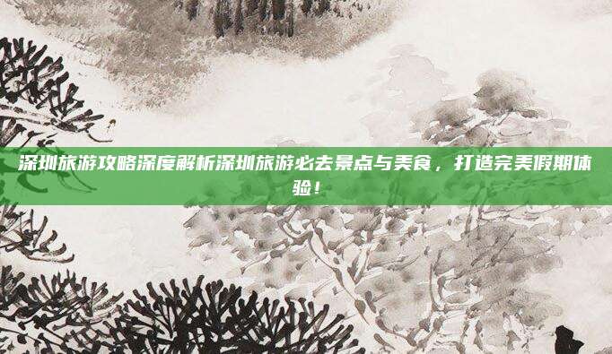 深圳旅游攻略深度解析深圳旅游必去景点与美食,打造完美假期体验!