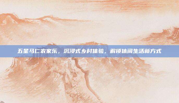 五星马仁农家乐，沉浸式乡村体验，解锁休闲生活新方式