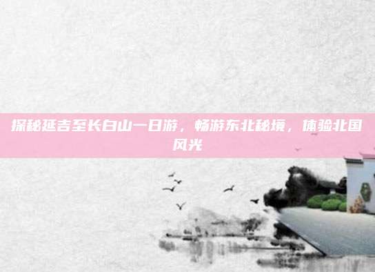 探秘延吉至长白山一日游，畅游东北秘境，体验北国风光