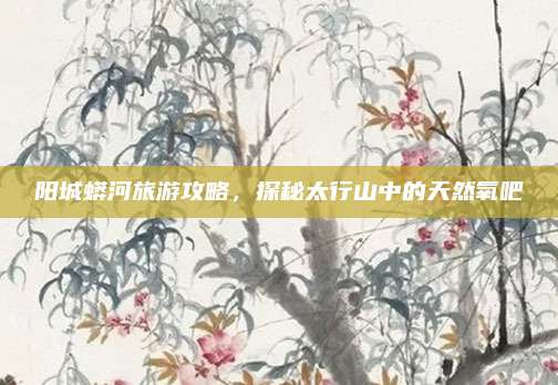 阳城蟒河旅游攻略，探秘太行山中的天然氧吧
