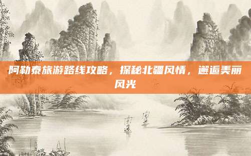阿勒泰旅游路线攻略，探秘北疆风情，邂逅美丽风光