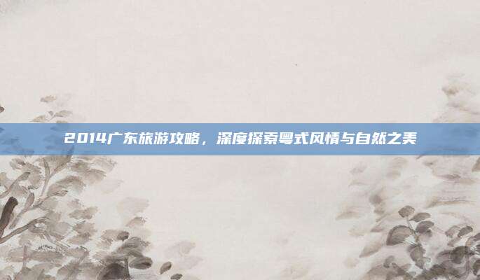 2014广东旅游攻略，深度探索粤式风情与自然之美