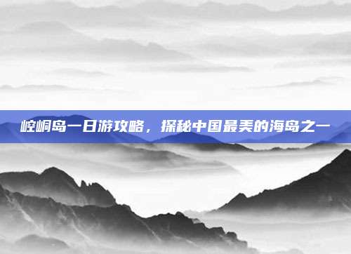 崆峒岛一日游攻略，探秘中国最美的海岛之一
