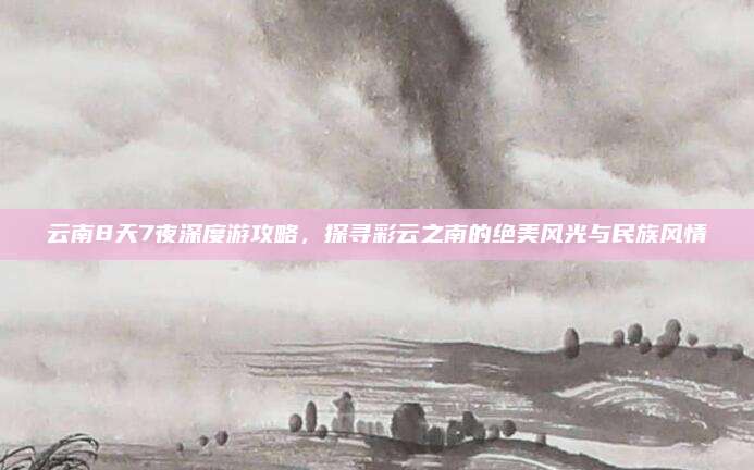 云南8天7夜深度游攻略,探寻彩云之南的绝美风光与民族风情