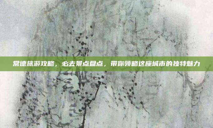 常德旅游攻略，必去景点盘点，带你领略这座城市的独特魅力