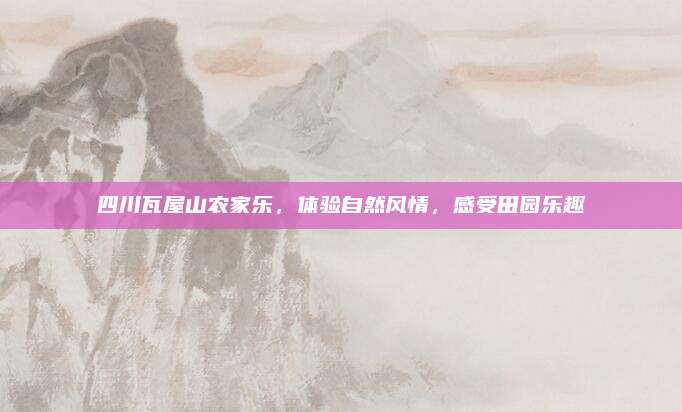 四川瓦屋山农家乐,体验自然风情,感受田园乐趣
