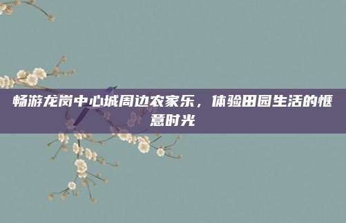 畅游龙岗中心城周边农家乐，体验田园生活的惬意时光