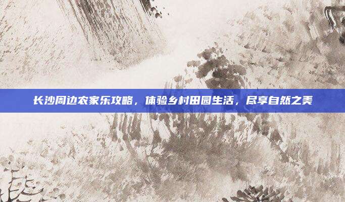 长沙周边农家乐攻略,体验乡村田园生活,尽享自然之美
