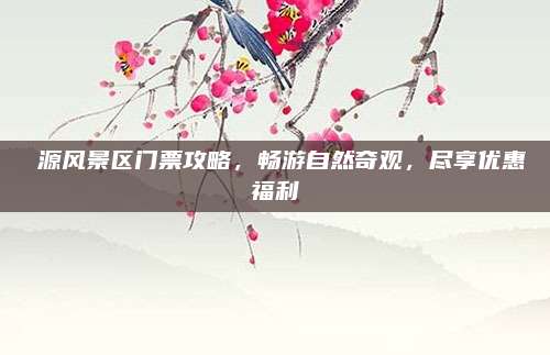 愗源风景区门票攻略，畅游自然奇观，尽享优惠福利