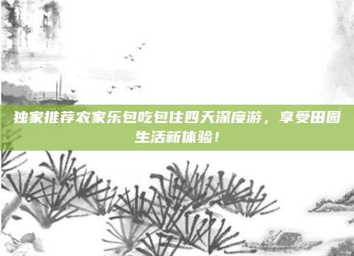 独家推荐农家乐包吃包住四天深度游，享受田园生活新体验！