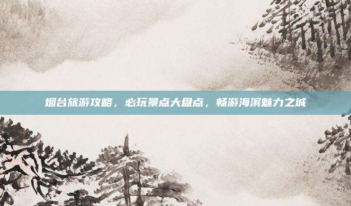 烟台旅游攻略，必玩景点大盘点，畅游海滨魅力之城