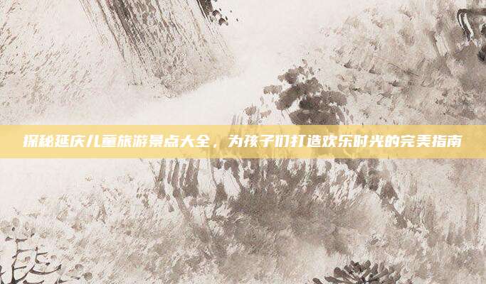 探秘延庆儿童旅游景点大全，为孩子们打造欢乐时光的完美指南