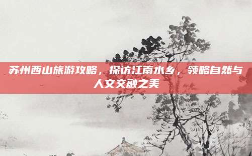 苏州西山旅游攻略,探访江南水乡,领略自然与人文交融之美