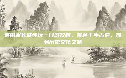 慕田峪长城纯玩一日游攻略，穿越千年古道，体验历史文化之旅