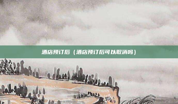 酒店预订后(酒店预订后可以取消吗)