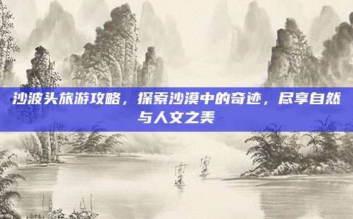 沙波头旅游攻略，探索沙漠中的奇迹，尽享自然与人文之美
