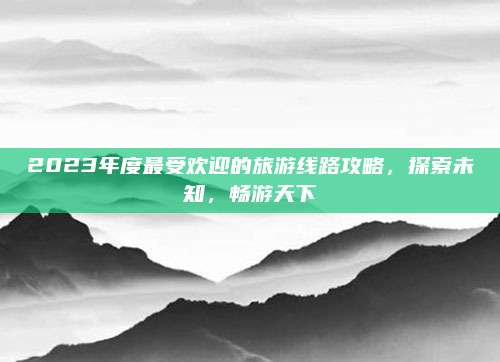 2023年度最受欢迎的旅游线路攻略，探索未知，畅游天下
