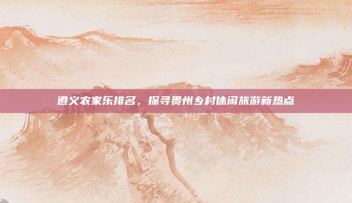 遵义农家乐排名，探寻贵州乡村休闲旅游新热点