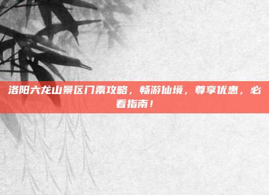 洛阳六龙山景区门票攻略，畅游仙境，尊享优惠，必看指南！