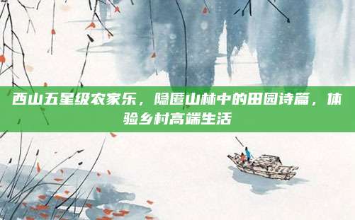 西山五星级农家乐,隐匿山林中的田园诗篇,体验乡村高端生活