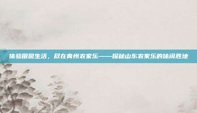 体验田园生活，尽在青州农家乐——探秘山东农家乐的休闲胜地