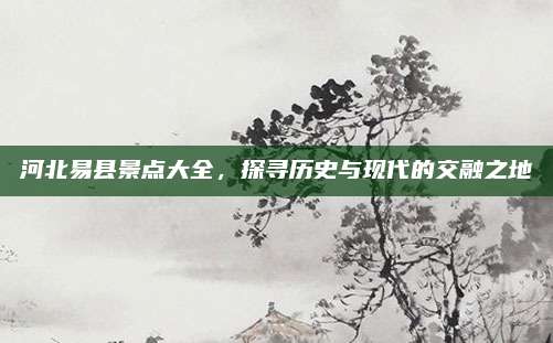 河北易县景点大全，探寻历史与现代的交融之地