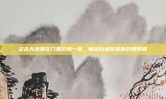 安吉天池景区门票价格一览，畅游自然奇观的合理预算