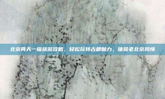 北京两天一宿旅游攻略，轻松玩转古都魅力，体验老北京风情