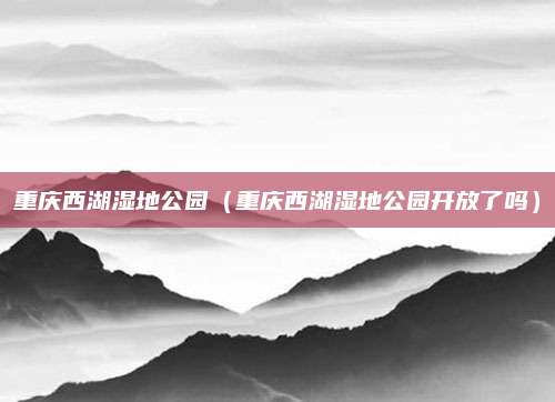 重庆西湖湿地公园(重庆西湖湿地公园开放了吗)