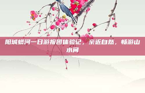 阳城蟒河一日游报团体验记，亲近自然，畅游山水间