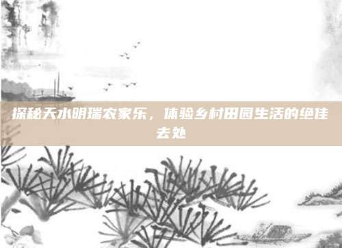 探秘天水明瑞农家乐，体验乡村田园生活的绝佳去处