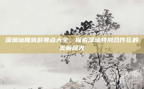 深圳汕尾旅游景点大全，探索深汕特别合作区的美丽风光