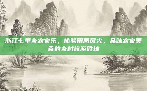 浙江七里乡农家乐，体验田园风光，品味农家美食的乡村旅游胜地