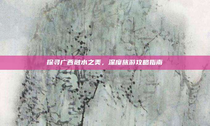 探寻广西融水之美，深度旅游攻略指南