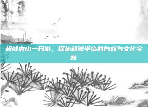 朝鲜惠山一日游,探秘朝鲜半岛的自然与文化宝藏