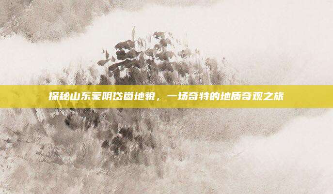 探秘山东蒙阴岱崮地貌，一场奇特的地质奇观之旅
