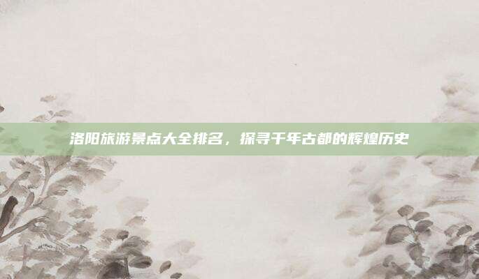 洛阳旅游景点大全排名，探寻千年古都的辉煌历史