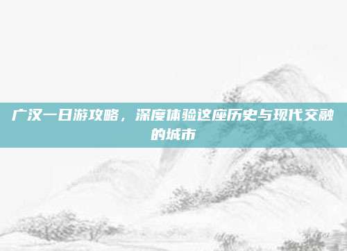 广汉一日游攻略,深度体验这座历史与现代交融的城市