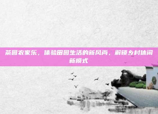 茶园农家乐，体验田园生活的新风尚，解锁乡村休闲新模式