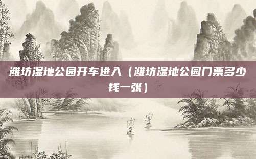 潍坊湿地公园开车进入（潍坊湿地公园门票多少钱一张）