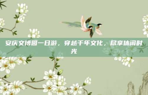 安庆文博园一日游，穿越千年文化，尽享休闲时光
