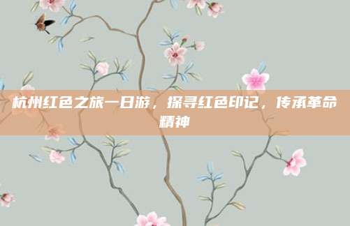 杭州红色之旅一日游，探寻红色印记，传承革命精神