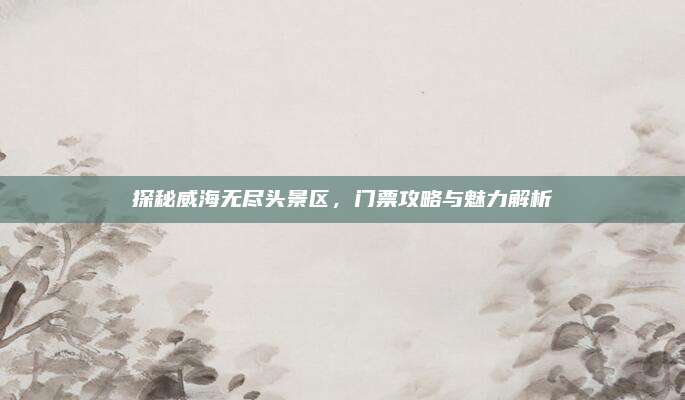 探秘威海无尽头景区，门票攻略与魅力解析