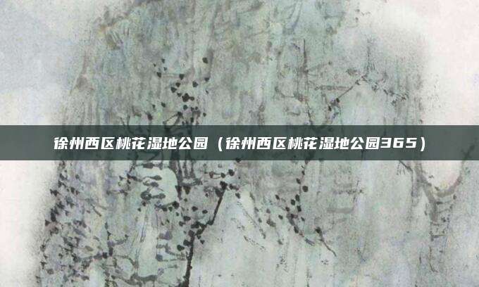 徐州西区桃花湿地公园(徐州西区桃花湿地公园365)