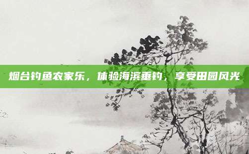烟台钓鱼农家乐,体验海滨垂钓,享受田园风光